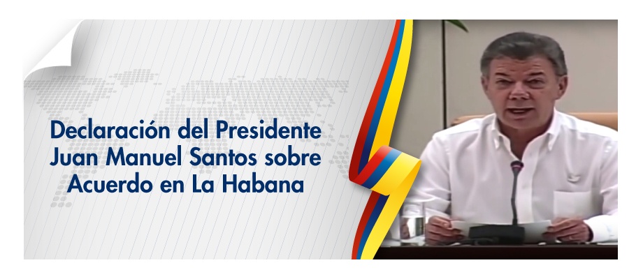 Declaración del Presidente Juan Manuel Santos sobre Acuerdo en La Habana Declaración del Presidente Juan Manuel Santos sobre Acuerdo en La Habana